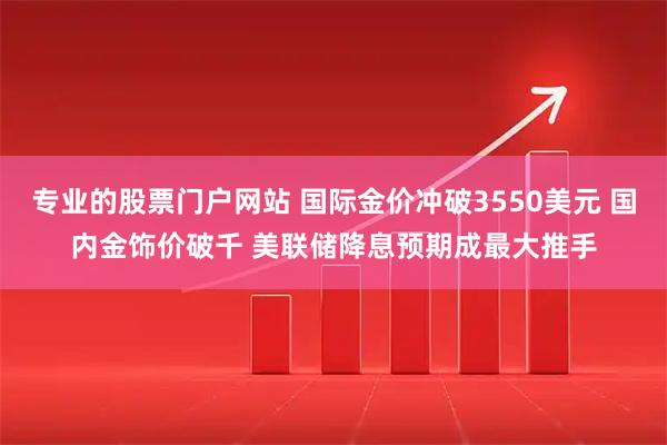 专业的股票门户网站 国际金价冲破3550美元 国内金饰价破千 美联储降息预期成最大推手