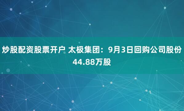 炒股配资股票开户 太极集团：9月3日回购公司股份44.88万股