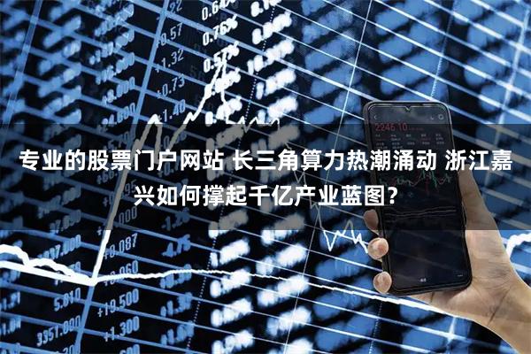 专业的股票门户网站 长三角算力热潮涌动 浙江嘉兴如何撑起千亿产业蓝图？