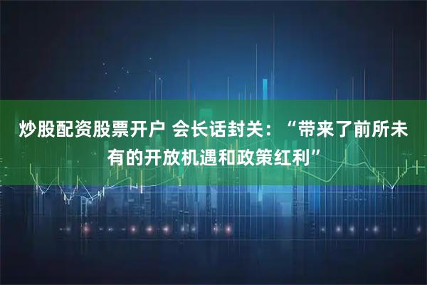 炒股配资股票开户 会长话封关：“带来了前所未有的开放机遇和政策红利”