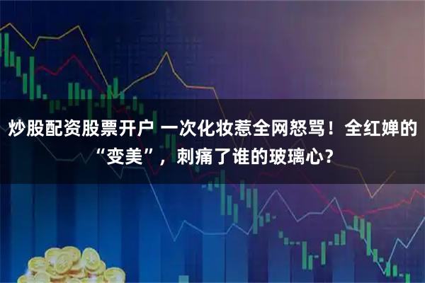 炒股配资股票开户 一次化妆惹全网怒骂!全红婵的“变美”,刺痛了谁的玻璃心?