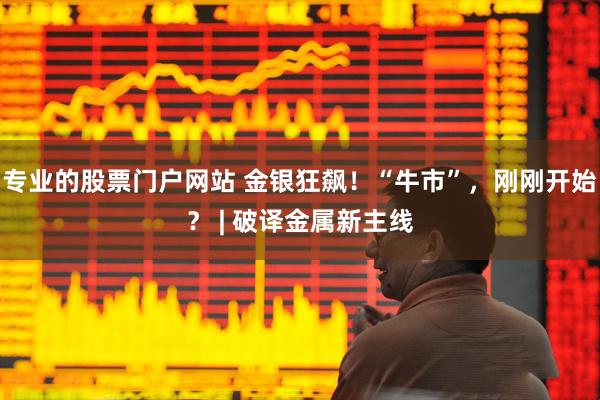 专业的股票门户网站 金银狂飙!“牛市”,刚刚开始? | 破译金属新主线