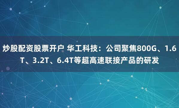 炒股配资股票开户 华工科技：公司聚焦800G、1.6T、3.2T、6.4T等超高速联接产品的研发