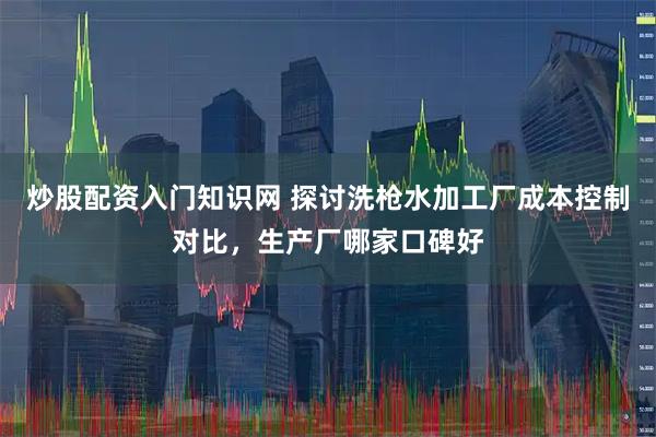 炒股配资入门知识网 探讨洗枪水加工厂成本控制对比，生产厂哪家口碑好