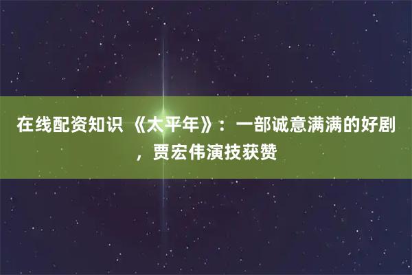 在线配资知识 《太平年》：一部诚意满满的好剧，贾宏伟演技获赞