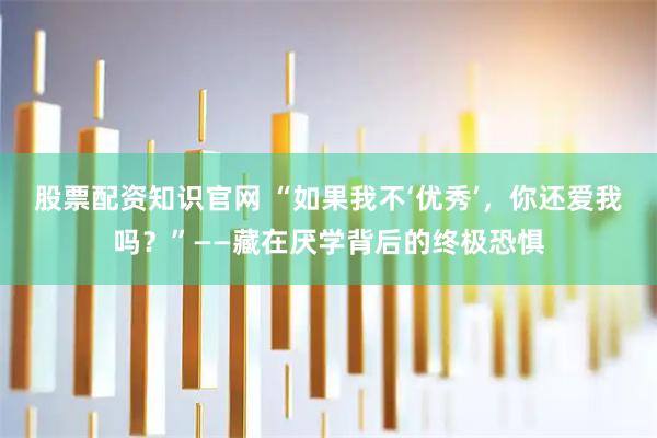 股票配资知识官网 “如果我不‘优秀’，你还爱我吗？”——藏在厌学背后的终极恐惧