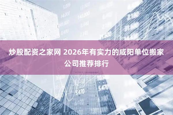 炒股配资之家网 2026年有实力的咸阳单位搬家公司推荐排行