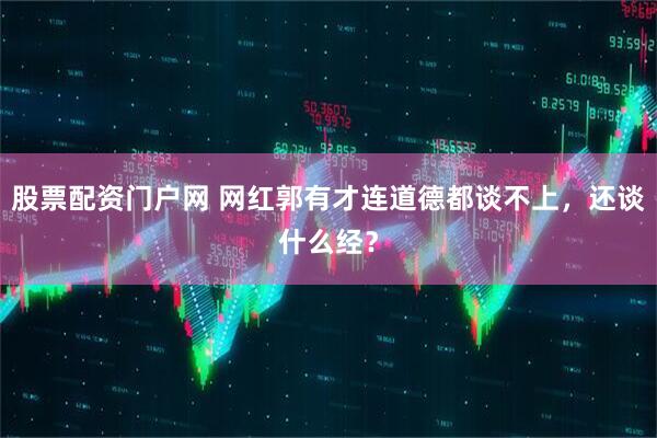 股票配资门户网 网红郭有才连道德都谈不上，还谈什么经？