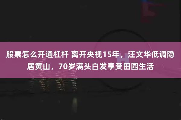 股票怎么开通杠杆 离开央视15年，汪文华低调隐居黄山，70岁满头白发享受田园生活