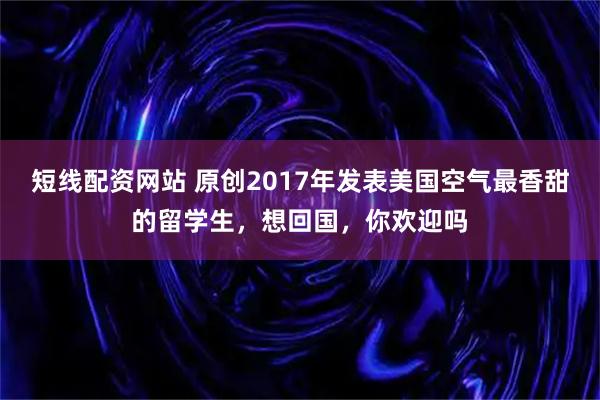 短线配资网站 原创2017年发表美国空气最香甜的留学生，想回国，你欢迎吗