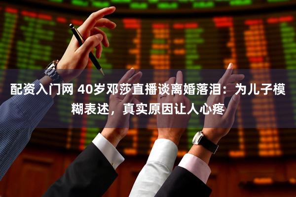 配资入门网 40岁邓莎直播谈离婚落泪：为儿子模糊表述，真实原因让人心疼
