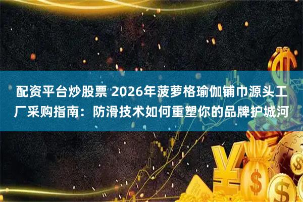 配资平台炒股票 2026年菠萝格瑜伽铺巾源头工厂采购指南：防滑技术如何重塑你的品牌护城河