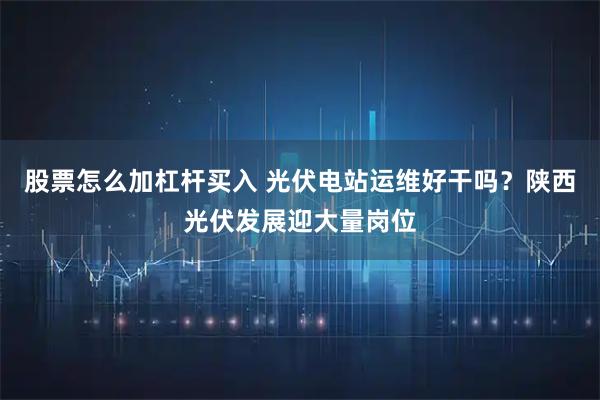 股票怎么加杠杆买入 光伏电站运维好干吗？陕西光伏发展迎大量岗位