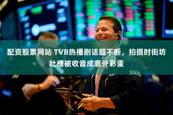 配资股票网站 TVB热播剧话题不断,拍摄时街坊吐槽被收音成意外彩蛋