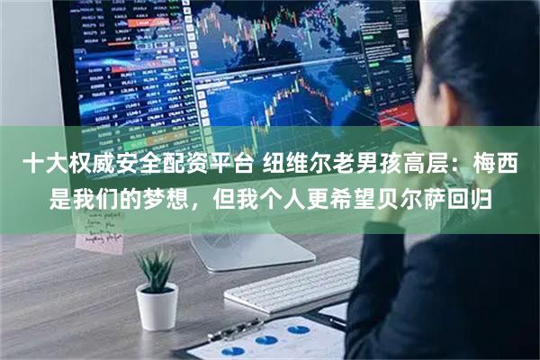十大权威安全配资平台 纽维尔老男孩高层：梅西是我们的梦想，但我个人更希望贝尔萨回归