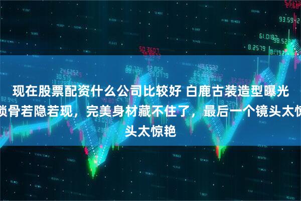 现在股票配资什么公司比较好 白鹿古装造型曝光！锁骨若隐若现，完美身材藏不住了，最后一个镜头太惊艳