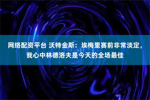 网络配资平台 沃特金斯：埃梅里赛前非常淡定，我心中林德洛夫是今天的全场最佳