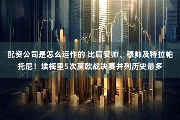 配资公司是怎么运作的 比肩安帅、穆帅及特拉帕托尼！埃梅里5次赢欧战决赛并列历史最多