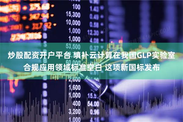 炒股配资开户平台 填补云计算在我国GLP实验室合规应用领域标准空白 这项新国标发布