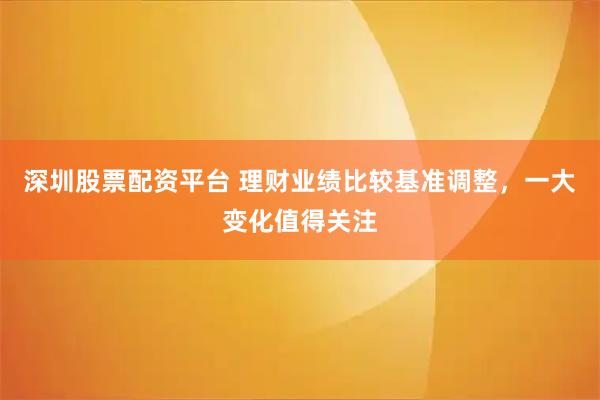 深圳股票配资平台 理财业绩比较基准调整,一大变化值得关注