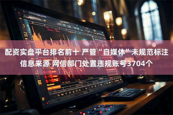 配资实盘平台排名前十 严管“自媒体”未规范标注信息来源 网信部门处置违规账号3704个