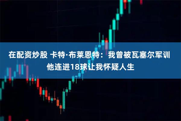 在配资炒股 卡特·布莱恩特：我曾被瓦塞尔军训 他连进18球让我怀疑人生