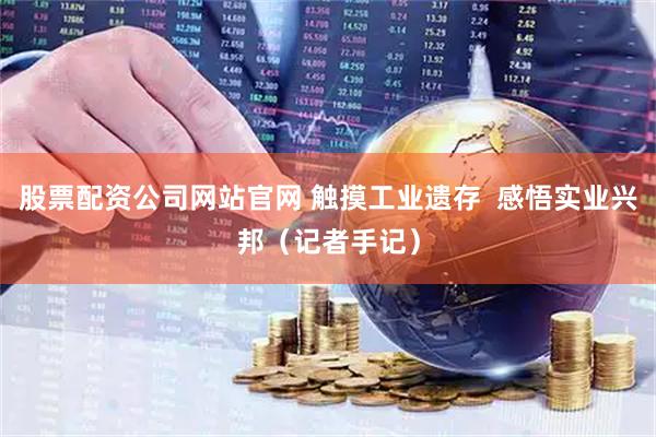 股票配资公司网站官网 触摸工业遗存  感悟实业兴邦（记者手记）