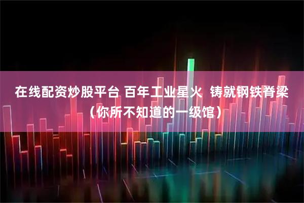 在线配资炒股平台 百年工业星火  铸就钢铁脊梁（你所不知道的一级馆）