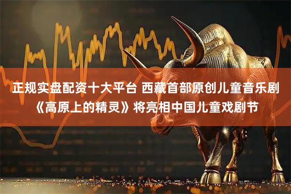 正规实盘配资十大平台 西藏首部原创儿童音乐剧《高原上的精灵》将亮相中国儿童戏剧节